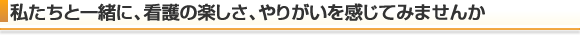 私たちと一緒に、看護の楽しさ、やりがいを感じてみませんか